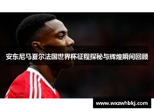 安东尼马夏尔法国世界杯征程探秘与辉煌瞬间回顾