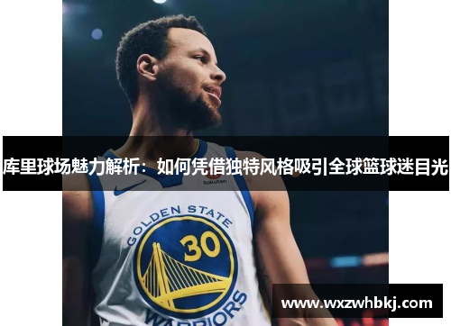 库里球场魅力解析：如何凭借独特风格吸引全球篮球迷目光