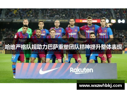 哈维严格队规助力巴萨重塑团队精神提升整体表现