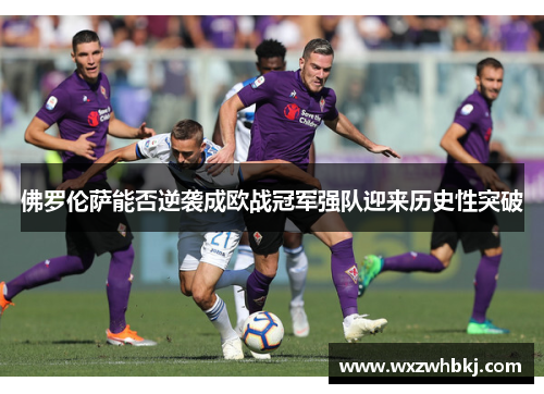 佛罗伦萨能否逆袭成欧战冠军强队迎来历史性突破