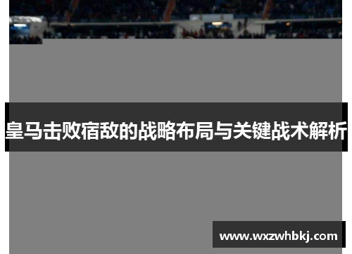皇马击败宿敌的战略布局与关键战术解析