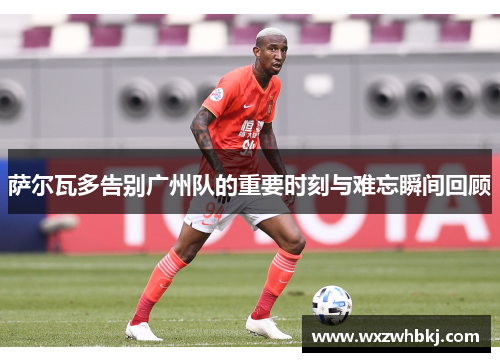 萨尔瓦多告别广州队的重要时刻与难忘瞬间回顾