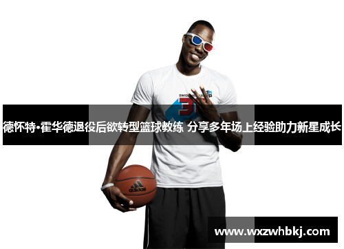 德怀特·霍华德退役后欲转型篮球教练 分享多年场上经验助力新星成长