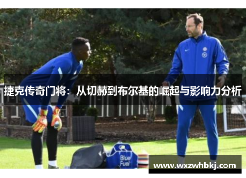 捷克传奇门将:从切赫到布尔基的崛起与影响力分析 捷克传奇门将:从切赫到布尔基的崛起与影响力分析