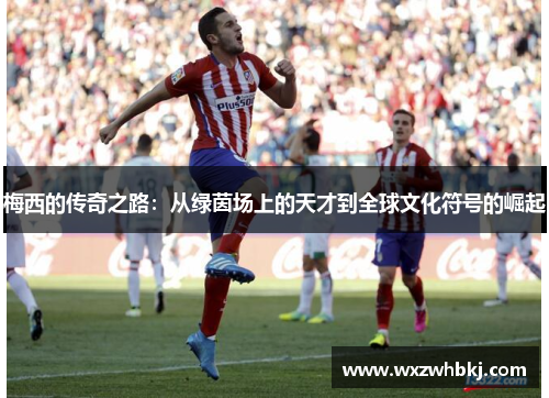 梅西的传奇之路：从绿茵场上的天才到全球文化符号的崛起