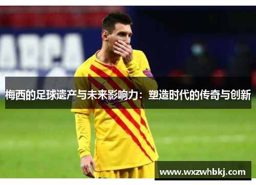 梅西的足球遗产与未来影响力：塑造时代的传奇与创新